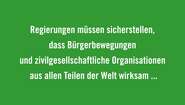 Regierungen müssen sicherstellen, dass Bürgerbewegungen und zivilgesellschaftliche Organisationen aus allen Teilen der Welt wirksam in einen solchen Dialog eingebunden werden und über den nötigen Handlungsspielraum verfügt, sich zu organisieren und ihre Anliegen zu repräsentieren. 