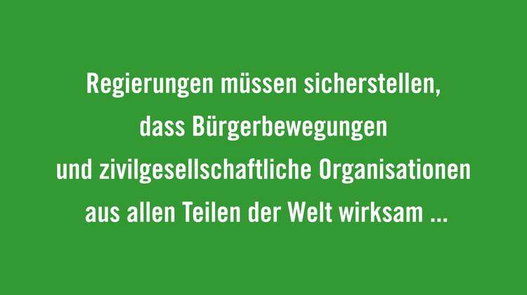 Regierungen müssen sicherstellen, dass Bürgerbewegungen und zivilgesellschaftliche Organisationen aus allen Teilen der Welt wirksam in einen solchen Dialog eingebunden werden und über den nötigen Handlungsspielraum verfügt, sich zu organisieren und ihre Anliegen zu repräsentieren. 