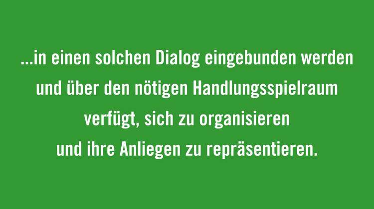 Regierungen müssen sicherstellen, dass Bürgerbewegungen und zivilgesellschaftliche Organisationen aus allen Teilen der Welt wirksam in einen solchen Dialog eingebunden werden und über den nötigen Handlungsspielraum verfügt, sich zu organisieren und ihre Anliegen zu repräsentieren. 