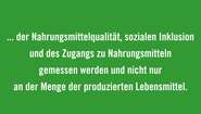 Die Effizienz von Ernährungssystemen muss u.a. an den gesamten Auswirkungen auf die Umwelt, der Nahrungsmittelqualität, sozialen Inklusion und des Zugangs zu Nahrungsmitteln gemessen werden und nicht nur an der Menge der produzierten Lebensmittel. 